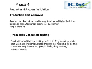 Phase 4
Product and Process Validation
Production Part Approval
Production Part Approval is required to validate that the
product manufactured meets all customer
requirements.
Production Validation Testing
Production Validation testing refers to Engineering tests
that validate the production process as meeting all of the
customer requirements, particularly, Engineering
requirements.
 
