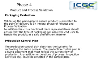 Phase 4
Product and Process Validation
Packaging Evaluation
Validating the packaging to ensure product is protected to
the point of delivery is an integral phase of Product and
Process Validation.
In addition the cross functional team representatives should
ensure that the type of packaging will allow the end user to
handle the product in a safe and efficient manner.
Production Control Plan
The production control plan describes the systems for
controlling the entire process. The production control plan is
a living document that must reflect the current flow of
production. Any addition or deletions of process, inspection
activities etc.. must be reflected in the control plan.
 