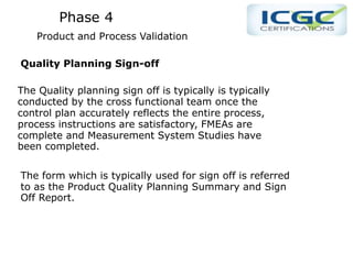 Phase 4
Product and Process Validation
Quality Planning Sign-off
The Quality planning sign off is typically is typically
conducted by the cross functional team once the
control plan accurately reflects the entire process,
process instructions are satisfactory, FMEAs are
complete and Measurement System Studies have
been completed.
The form which is typically used for sign off is referred
to as the Product Quality Planning Summary and Sign
Off Report.
 