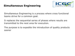 Simultaneous Engineering
Simultaneous Engineering is a process where cross functional
teams strive for a common goal.
It replaces the sequential series of phases where results are
transmitted to the next area for execution.
The purpose is to expedite the introduction of quality products
sooner
 