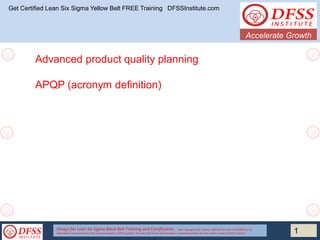 Design for Lean Six Sigma Black Belt Training and Certification . Note: Copyright DFSS Institute PROPRIETARYAND CONFIDENTIAL The
Information Contained herein is the exclusive property of DFSS Institute. This Data Shall not be disseminated or republishedwithout the prior written consent of DFSS Institute
Accelerate Growth
1
Get Certified Lean Six Sigma Yellow Belt FREE Training DFSSInstitute.com
Advanced product quality planning
APQP (acronym definition)
 