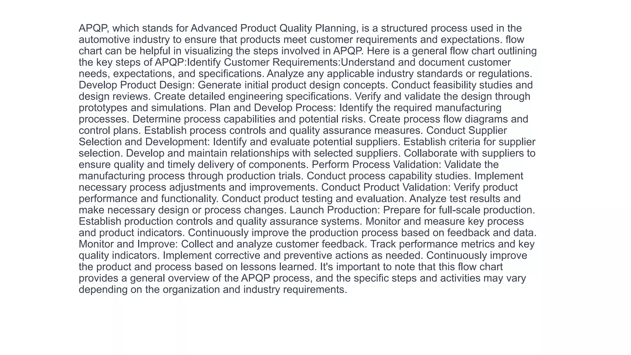 APQP, which stands for Advanced Product Quality Planning, is a structured process used in the
automotive industry to ensure that products meet customer requirements and expectations. flow
chart can be helpful in visualizing the steps involved in APQP. Here is a general flow chart outlining
the key steps of APQP:Identify Customer Requirements:Understand and document customer
needs, expectations, and specifications. Analyze any applicable industry standards or regulations.
Develop Product Design: Generate initial product design concepts. Conduct feasibility studies and
design reviews. Create detailed engineering specifications. Verify and validate the design through
prototypes and simulations. Plan and Develop Process: Identify the required manufacturing
processes. Determine process capabilities and potential risks. Create process flow diagrams and
control plans. Establish process controls and quality assurance measures. Conduct Supplier
Selection and Development: Identify and evaluate potential suppliers. Establish criteria for supplier
selection. Develop and maintain relationships with selected suppliers. Collaborate with suppliers to
ensure quality and timely delivery of components. Perform Process Validation: Validate the
manufacturing process through production trials. Conduct process capability studies. Implement
necessary process adjustments and improvements. Conduct Product Validation: Verify product
performance and functionality. Conduct product testing and evaluation. Analyze test results and
make necessary design or process changes. Launch Production: Prepare for full-scale production.
Establish production controls and quality assurance systems. Monitor and measure key process
and product indicators. Continuously improve the production process based on feedback and data.
Monitor and Improve: Collect and analyze customer feedback. Track performance metrics and key
quality indicators. Implement corrective and preventive actions as needed. Continuously improve
the product and process based on lessons learned. It's important to note that this flow chart
provides a general overview of the APQP process, and the specific steps and activities may vary
depending on the organization and industry requirements.
 