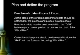 11
Plan and define the program
• Benchmark data - Process & Product
At this stage of the program Benchmark data should be
obtained for the process and product as appropriate.
Benchmark data may be used to establish the “GAP”
between your current product or process and that of the
“World Best”.
Corrective action plans should be developed to close the
“GAP” with the focus on becoming “World Best”.
 