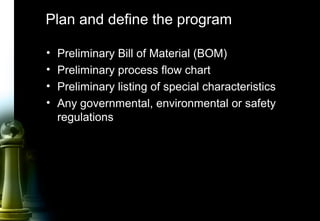 15
Plan and define the program
• Preliminary Bill of Material (BOM)
• Preliminary process flow chart
• Preliminary listing of special characteristics
• Any governmental, environmental or safety
regulations
 