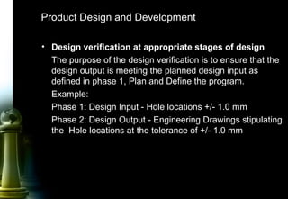 27
Product Design and Development
• Design verification at appropriate stages of design
The purpose of the design verification is to ensure that the
design output is meeting the planned design input as
defined in phase 1, Plan and Define the program.
Example:
Phase 1: Design Input - Hole locations +/- 1.0 mm
Phase 2: Design Output - Engineering Drawings stipulating
the Hole locations at the tolerance of +/- 1.0 mm
 