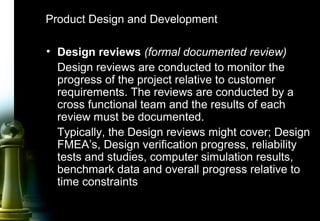 28
Product Design and Development
• Design reviews (formal documented review)
Design reviews are conducted to monitor the
progress of the project relative to customer
requirements. The reviews are conducted by a
cross functional team and the results of each
review must be documented.
Typically, the Design reviews might cover; Design
FMEA’s, Design verification progress, reliability
tests and studies, computer simulation results,
benchmark data and overall progress relative to
time constraints
 