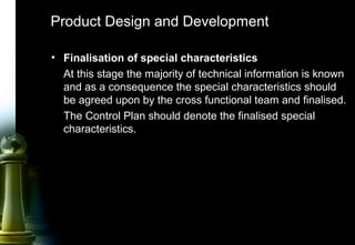 32
• Finalisation of special characteristics
At this stage the majority of technical information is known
and as a consequence the special characteristics should
be agreed upon by the cross functional team and finalised.
The Control Plan should denote the finalised special
characteristics.
Product Design and Development
 