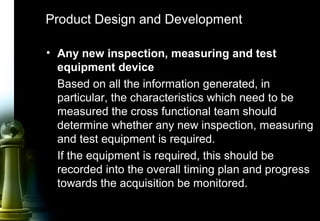 33
• Any new inspection, measuring and test
equipment device
Based on all the information generated, in
particular, the characteristics which need to be
measured the cross functional team should
determine whether any new inspection, measuring
and test equipment is required.
If the equipment is required, this should be
recorded into the overall timing plan and progress
towards the acquisition be monitored.
Product Design and Development
 