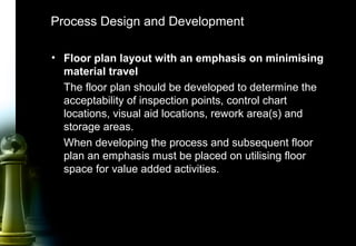40
Process Design and Development
• Floor plan layout with an emphasis on minimising
material travel
The floor plan should be developed to determine the
acceptability of inspection points, control chart
locations, visual aid locations, rework area(s) and
storage areas.
When developing the process and subsequent floor
plan an emphasis must be placed on utilising floor
space for value added activities.
 