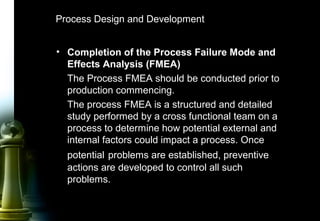 41
Process Design and Development
• Completion of the Process Failure Mode and
Effects Analysis (FMEA)
The Process FMEA should be conducted prior to
production commencing.
The process FMEA is a structured and detailed
study performed by a cross functional team on a
process to determine how potential external and
internal factors could impact a process. Once
potential problems are established, preventive
actions are developed to control all such
problems.
 