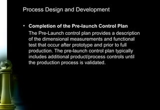 42
Process Design and Development
• Completion of the Pre-launch Control Plan
The Pre-Launch control plan provides a description
of the dimensional measurements and functional
test that occur after prototype and prior to full
production. The pre-launch control plan typically
includes additional product/process controls until
the production process is validated.
 