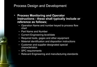 44
Process Design and Development
• Process Monitoring and Operator
Instructions - these shall typically include or
reference as follows;
– Operation Name and number keyed to process flow
chart
– Part Name and Number
– Current Engineering level/date
– Required tools, gages and other equipment
– Material identification and disposition instructions
– Customer and supplier designated special
characteristics
– SPC requirements
– Relevant Engineering and manufacturing standards
 