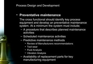 46
Process Design and Development
• Preventative maintenance
The cross functional should identify key process
equipment and develop an preventative maintenance
system. At a minimum the system must include;
– A procedure that describes planned maintenance
activities
– Scheduled maintenance activities
– Predictive maintenance methods
• Review of Manufacturers recommendations
• Tool wear
• Fluid Analysis
• Vibration Analysis
– Availability of replacement parts for key
manufacturing equipment
 