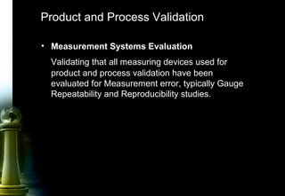 52
Product and Process Validation
• Measurement Systems Evaluation
Validating that all measuring devices used for
product and process validation have been
evaluated for Measurement error, typically Gauge
Repeatability and Reproducibility studies.
 