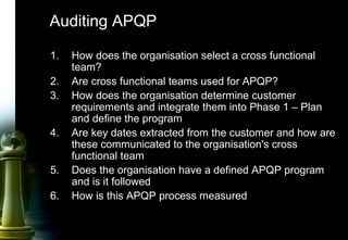64
Auditing APQP
1. How does the organisation select a cross functional
team?
2. Are cross functional teams used for APQP?
3. How does the organisation determine customer
requirements and integrate them into Phase 1 – Plan
and define the program
4. Are key dates extracted from the customer and how are
these communicated to the organisation's cross
functional team
5. Does the organisation have a defined APQP program
and is it followed
6. How is this APQP process measured
 