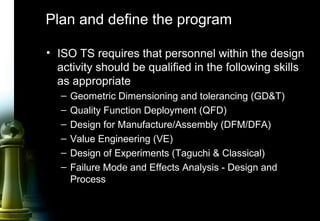 7
Plan and define the program
• ISO TS requires that personnel within the design
activity should be qualified in the following skills
as appropriate
– Geometric Dimensioning and tolerancing (GD&T)
– Quality Function Deployment (QFD)
– Design for Manufacture/Assembly (DFM/DFA)
– Value Engineering (VE)
– Design of Experiments (Taguchi & Classical)
– Failure Mode and Effects Analysis - Design and
Process
 