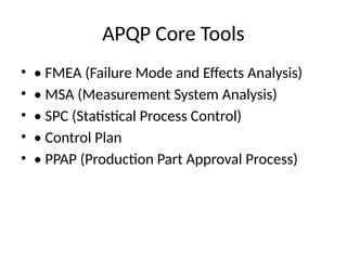 APQP Core Tools
• • FMEA (Failure Mode and Effects Analysis)
• • MSA (Measurement System Analysis)
• • SPC (Statistical Process Control)
• • Control Plan
• • PPAP (Production Part Approval Process)
 