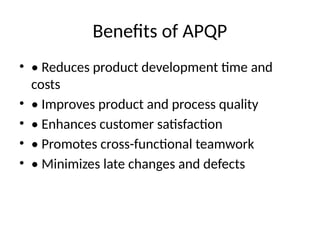 Benefits of APQP
• • Reduces product development time and
costs
• • Improves product and process quality
• • Enhances customer satisfaction
• • Promotes cross-functional teamwork
• • Minimizes late changes and defects
 