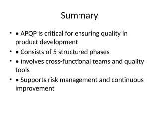 Summary
• • APQP is critical for ensuring quality in
product development
• • Consists of 5 structured phases
• • Involves cross-functional teams and quality
tools
• • Supports risk management and continuous
improvement
 