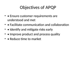 Objectives of APQP
• • Ensure customer requirements are
understood and met
• • Facilitate communication and collaboration
• • Identify and mitigate risks early
• • Improve product and process quality
• • Reduce time to market
 