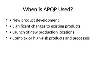 When is APQP Used?
• • New product development
• • Significant changes to existing products
• • Launch of new production locations
• • Complex or high-risk products and processes
 