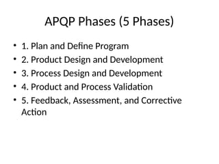 APQP Phases (5 Phases)
• 1. Plan and Define Program
• 2. Product Design and Development
• 3. Process Design and Development
• 4. Product and Process Validation
• 5. Feedback, Assessment, and Corrective
Action
 