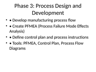Phase 3: Process Design and
Development
• • Develop manufacturing process flow
• • Create PFMEA (Process Failure Mode Effects
Analysis)
• • Define control plan and process instructions
• • Tools: PFMEA, Control Plan, Process Flow
Diagrams
 