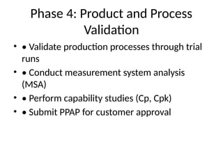 Phase 4: Product and Process
Validation
• • Validate production processes through trial
runs
• • Conduct measurement system analysis
(MSA)
• • Perform capability studies (Cp, Cpk)
• • Submit PPAP for customer approval
 