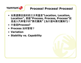 Process! Process! Process!

  如果選擇店面的前三大考量是”Location, Location,
• 如果選擇店面的前三大考量是
              那麼”Process, Process, Process”就
  Location”, 那麼                            就
  是進入汽車電子的”葵花寶典 為什麼叫葵花寶典
                  葵花寶典” 為什麼叫葵花寶典?)！
  是進入汽車電子的 葵花寶典 (為什麼叫葵花寶典 ！
  什麼是Process?
• 什麼是
           如何管理？
• Process 如何管理？
• Variation
• Stability vs. Capability
 
