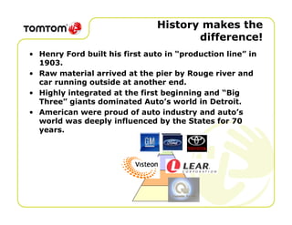 History makes the
                                       difference!
• Henry Ford built his first auto in “production line” in
  1903.
• Raw material arrived at the pier by Rouge river and
  car running outside at another end.
• Highly integrated at the first beginning and “Big
  Three” giants dominated Auto’s world in Detroit.
• American were proud of auto industry and auto’s
  world was deeply influenced by the States for 70
  years.
 