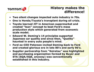 History makes the
                                     difference!
• Two silent changes impacted auto industry in 70s.
• One is Honda/Toyota’s transplant during oil crisis.
• Toyota learned JIT in American supermarket and
  created “lean” concept to beat Ford’s mass
  production style which generated from economic
  scale model.
• Edward W. Deming’s 14 principles supported
  Japanese car quality and since then, “Quality”
  haunted in every auto people’s mind.
• Ford ex-CEO Peterson invited Deming back to Ford
  and created glorious era in late 80’s and early 90’s.
• Supplier partnership from “Keiretsu” was highlighted
  and purchasing organization formed by Buyer and
  STA (SQA/SQE, anyway) was conventionally
  established in this industry.
 