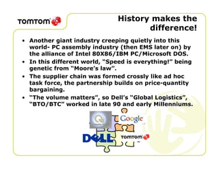History makes the
                                     difference!
• Another giant industry creeping quietly into this
  world- PC assembly industry (then EMS later on) by
  the alliance of Intel 80X86/IBM PC/Microsoft DOS.
• In this different world, “Speed is everything!” being
  genetic from “Moore’s law”.
• The supplier chain was formed crossly like ad hoc
  task force, the partnership builds on price-quantity
  bargaining.
• “The volume matters”, so Dell’s “Global Logistics”,
  “BTO/BTC” worked in late 90 and early Millenniums.
 