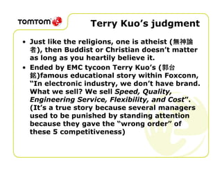Terry Kuo’s judgment
                                           無神論
• Just like the religions, one is atheist (無神論
  者), then Buddist or Christian doesn’t matter
  as long as you heartily believe it.
• Ended by EMC tycoon Terry Kuo’s (郭台  郭台
  銘)famous educational story within Foxconn,
  “In electronic industry, we don’t have brand.
  What we sell? We sell Speed, Quality,
  Engineering Service, Flexibility, and Cost”.
  (It’s a true story because several managers
  used to be punished by standing attention
  because they gave the “wrong order” of
  these 5 competitiveness)
 
