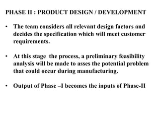 PHASE II : PRODUCT DESIGN / DEVELOPMENT
• The team considers all relevant design factors and
decides the specification which will meet customer
requirements.
• At this stage the process, a preliminary feasibility
analysis will be made to asses the potential problem
that could occur during manufacturing.
• Output of Phase –I becomes the inputs of Phase-II
 