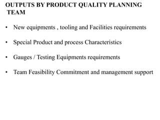 OUTPUTS BY PRODUCT QUALITY PLANNING
TEAM
• New equipments , tooling and Facilities requirements
• Special Product and process Characteristics
• Gauges / Testing Equipments requirements
• Team Feasibility Commitment and management support
 
