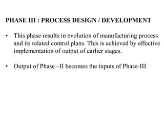 PHASE III : PROCESS DESIGN / DEVELOPMENT
• This phase results in evolution of manufacturing process
and its related control plans. This is achieved by effective
implementation of output of earlier stages.
• Output of Phase –II becomes the inputs of Phase-III
 
