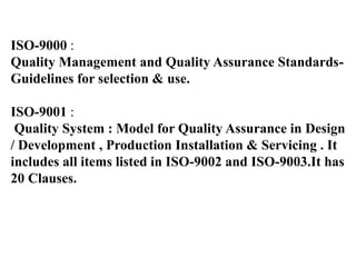 ISO-9000 :
Quality Management and Quality Assurance Standards-
Guidelines for selection & use.
ISO-9001 :
Quality System : Model for Quality Assurance in Design
/ Development , Production Installation & Servicing . It
includes all items listed in ISO-9002 and ISO-9003.It has
20 Clauses.
 