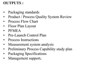 OUTPUTS :
• Packaging standards
• Product / Process Quality System Review
• Process Flow Chart
• Floor Plan Layout
• PFMEA
• Pre-Launch Control Plan
• Process Instructions
• Measurement system analysis
• Preliminary Process Capability study plan
• Packaging Specifications
• Management support.
 