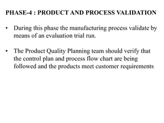 PHASE-4 : PRODUCT AND PROCESS VALIDATION
• During this phase the manufacturing process validate by
means of an evaluation trial run.
• The Product Quality Planning team should verify that
the control plan and process flow chart are being
followed and the products meet customer requirements
 