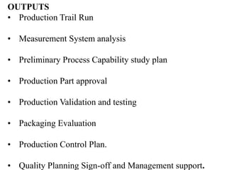 OUTPUTS
• Production Trail Run
• Measurement System analysis
• Preliminary Process Capability study plan
• Production Part approval
• Production Validation and testing
• Packaging Evaluation
• Production Control Plan.
• Quality Planning Sign-off and Management support.
 