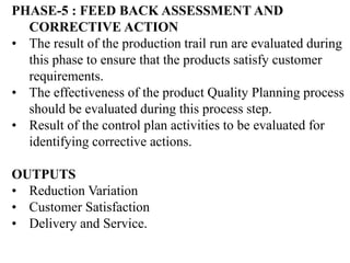 PHASE-5 : FEED BACK ASSESSMENT AND
CORRECTIVE ACTION
• The result of the production trail run are evaluated during
this phase to ensure that the products satisfy customer
requirements.
• The effectiveness of the product Quality Planning process
should be evaluated during this process step.
• Result of the control plan activities to be evaluated for
identifying corrective actions.
OUTPUTS
• Reduction Variation
• Customer Satisfaction
• Delivery and Service.
 