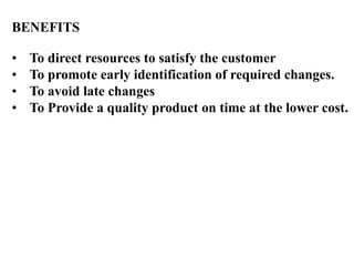 BENEFITS
• To direct resources to satisfy the customer
• To promote early identification of required changes.
• To avoid late changes
• To Provide a quality product on time at the lower cost.
 