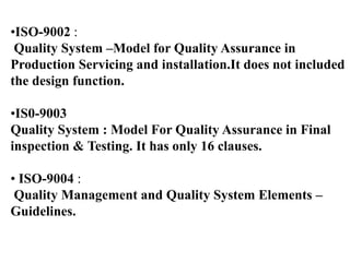 •ISO-9002 :
Quality System –Model for Quality Assurance in
Production Servicing and installation.It does not included
the design function.
•IS0-9003
Quality System : Model For Quality Assurance in Final
inspection & Testing. It has only 16 clauses.
• ISO-9004 :
Quality Management and Quality System Elements –
Guidelines.
 