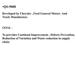 •QS-9000
Developed by Chrysler , Ford General Motors And
Truck Manufacture.
GOAL :
To provides Continual Improvement , Defects Prevention,
Reduction of Variation and Waste reduction in supply
chain.
 