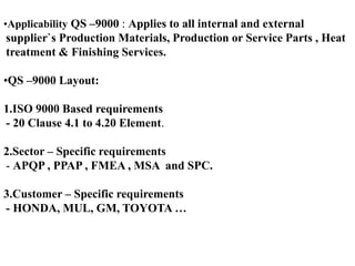 •Applicability QS –9000 : Applies to all internal and external
supplier`s Production Materials, Production or Service Parts , Heat
treatment & Finishing Services.
•QS –9000 Layout:
1.ISO 9000 Based requirements
- 20 Clause 4.1 to 4.20 Element.
2.Sector – Specific requirements
- APQP , PPAP , FMEA , MSA and SPC.
3.Customer – Specific requirements
- HONDA, MUL, GM, TOYOTA …
 