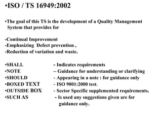 •ISO / TS 16949:2002
•The goal of this TS is the development of a Quality Management
System that provides for
-Continual Improvement
-Emphasizing Defect prevention ,
-Reduction of variation and waste.
•SHALL - Indicates requirements
•NOTE – Guidance for understanding or clarifying
•SHOULD - Appearing in a note : for guidance only
•BOXED TEXT - ISO 9001:2000 test.
•OUTSIDE BOX - Sector Specific supplemented requirements.
•SUCH AS - Is used any suggestions given are for
guidance only.
 