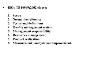 • ISO / TS 16949:2002 clause:
1. Scope
2. Normative reference
3. Terms and definitions
4. Quality management system
5. Management responsibility
6. Resources management
7. Product realization
8. Measurement , analysis and improvement.
 