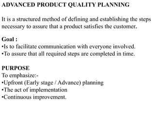 ADVANCED PRODUCT QUALITY PLANNING
It is a structured method of defining and establishing the steps
necessary to assure that a product satisfies the customer.
Goal :
•Is to facilitate communication with everyone involved.
•To assure that all required steps are completed in time.
PURPOSE
To emphasize:-
•Upfront (Early stage / Advance) planning
•The act of implementation
•Continuous improvement.
 