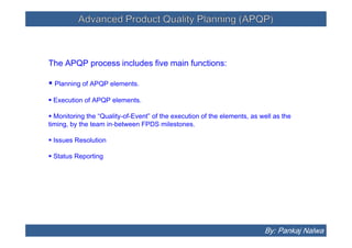Advanced Product Quality Planning (APQP)Advanced Product Quality Planning (APQP)
The APQP process includes five main functions:
 Planning of APQP elements.
 Execution of APQP elements.
 Monitoring the “Quality-of-Event” of the execution of the elements, as well as the
timing, by the team in-between FPDS milestones.
 Issues Resolution
 Status Reporting
The APQP process includes five main functions:
 Planning of APQP elements.
 Execution of APQP elements.
 Monitoring the “Quality-of-Event” of the execution of the elements, as well as the
timing, by the team in-between FPDS milestones.
 Issues Resolution
 Status Reporting
By: Pankaj Nalwa
 