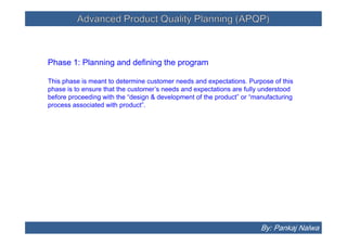 Advanced Product Quality Planning (APQP)Advanced Product Quality Planning (APQP)
Phase 1: Planning and defining the program
This phase is meant to determine customer needs and expectations. Purpose of this
phase is to ensure that the customer’s needs and expectations are fully understood
before proceeding with the “design & development of the product” or “manufacturing
process associated with product”.
By: Pankaj Nalwa
 